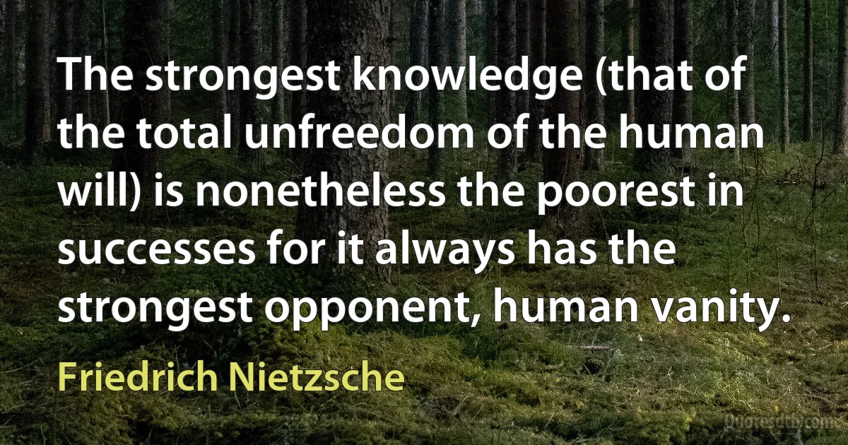 The strongest knowledge (that of the total unfreedom of the human will) is nonetheless the poorest in successes for it always has the strongest opponent, human vanity. (Friedrich Nietzsche)