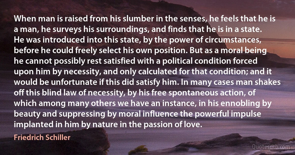 When man is raised from his slumber in the senses, he feels that he is a man, he surveys his surroundings, and finds that he is in a state. He was introduced into this state, by the power of circumstances, before he could freely select his own position. But as a moral being he cannot possibly rest satisfied with a political condition forced upon him by necessity, and only calculated for that condition; and it would be unfortunate if this did satisfy him. In many cases man shakes off this blind law of necessity, by his free spontaneous action, of which among many others we have an instance, in his ennobling by beauty and suppressing by moral influence the powerful impulse implanted in him by nature in the passion of love. (Friedrich Schiller)