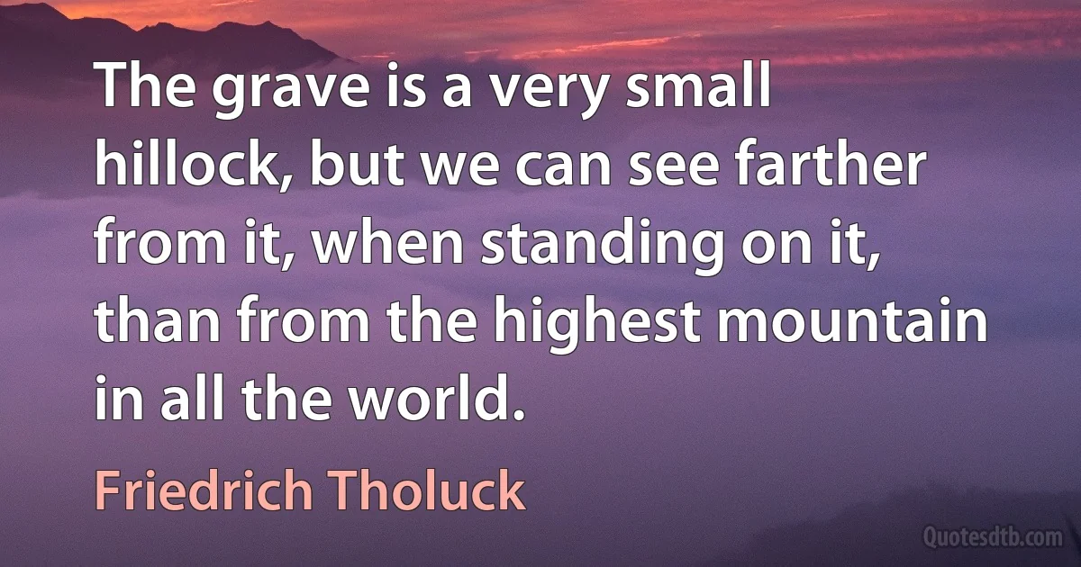 The grave is a very small hillock, but we can see farther from it, when standing on it, than from the highest mountain in all the world. (Friedrich Tholuck)