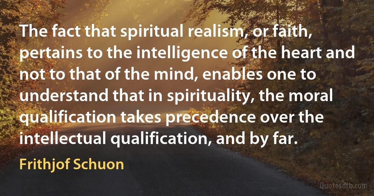 The fact that spiritual realism, or faith, pertains to the intelligence of the heart and not to that of the mind, enables one to understand that in spirituality, the moral qualification takes precedence over the intellectual qualification, and by far. (Frithjof Schuon)