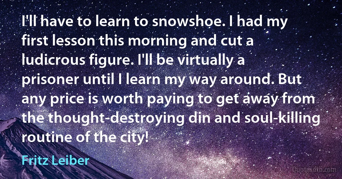 I'll have to learn to snowshoe. I had my first lesson this morning and cut a ludicrous figure. I'll be virtually a prisoner until I learn my way around. But any price is worth paying to get away from the thought-destroying din and soul-killing routine of the city! (Fritz Leiber)