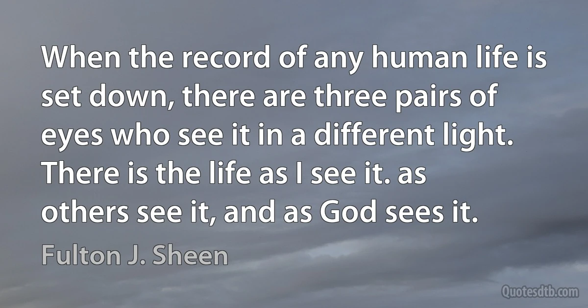 When the record of any human life is set down, there are three pairs of eyes who see it in a different light. There is the life as I see it. as others see it, and as God sees it. (Fulton J. Sheen)