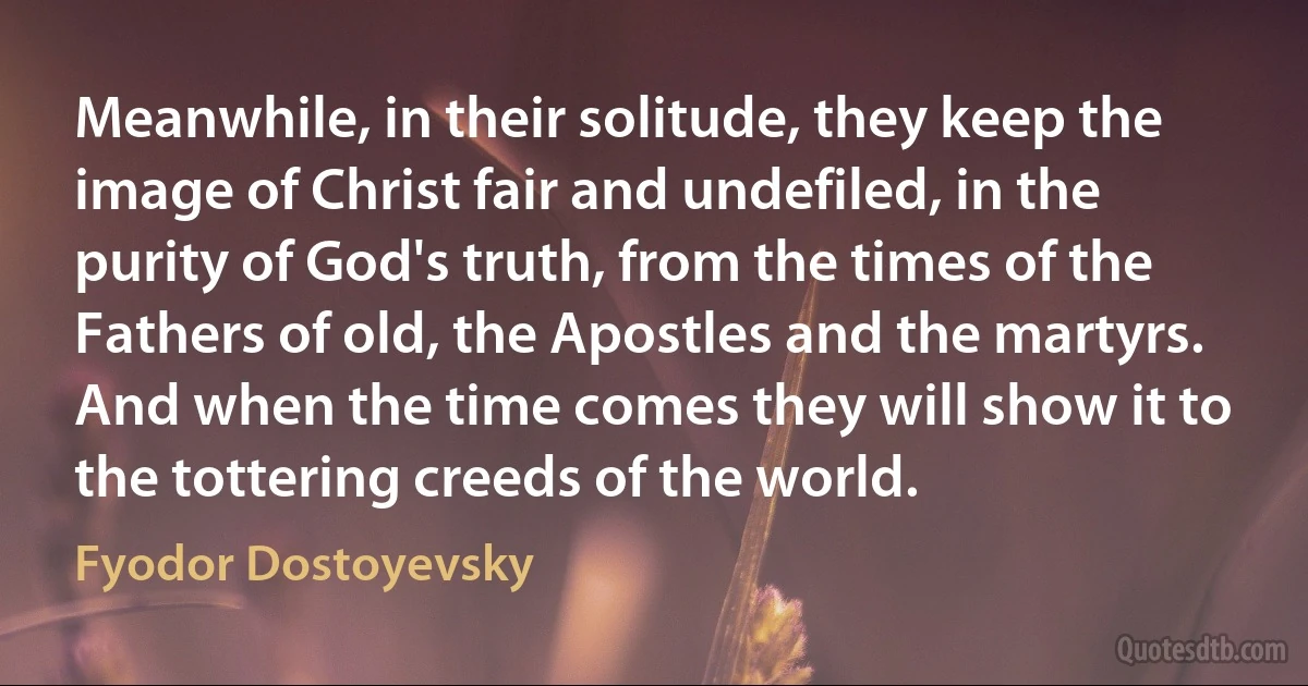 Meanwhile, in their solitude, they keep the image of Christ fair and undefiled, in the purity of God's truth, from the times of the Fathers of old, the Apostles and the martyrs. And when the time comes they will show it to the tottering creeds of the world. (Fyodor Dostoyevsky)