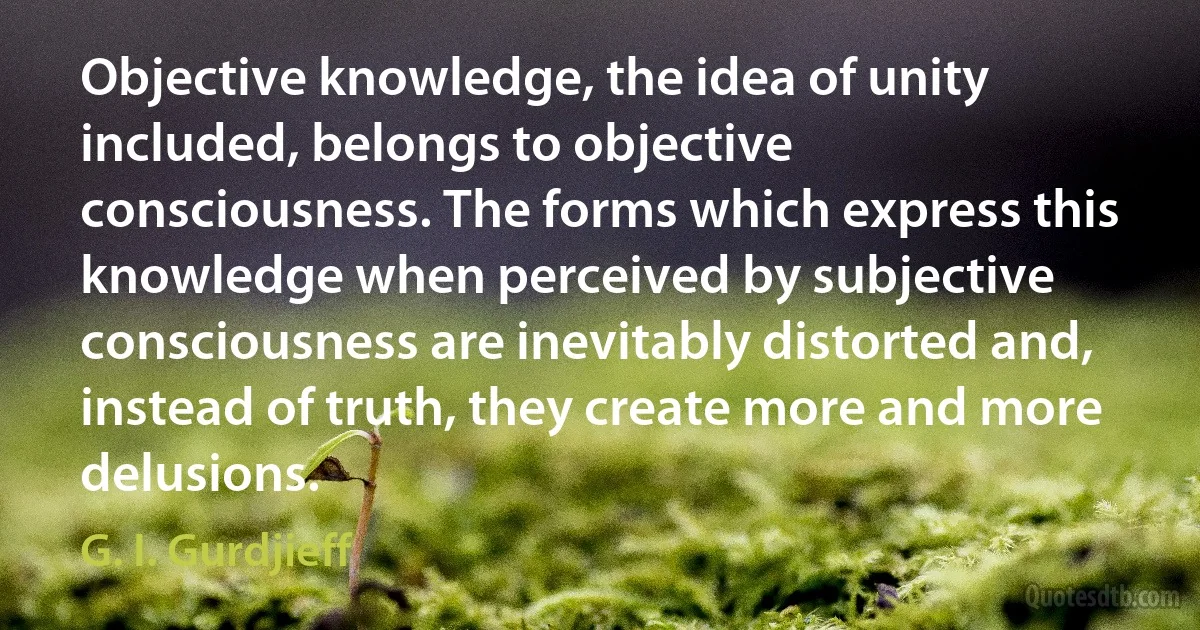 Objective knowledge, the idea of unity included, belongs to objective consciousness. The forms which express this knowledge when perceived by subjective consciousness are inevitably distorted and, instead of truth, they create more and more delusions. (G. I. Gurdjieff)