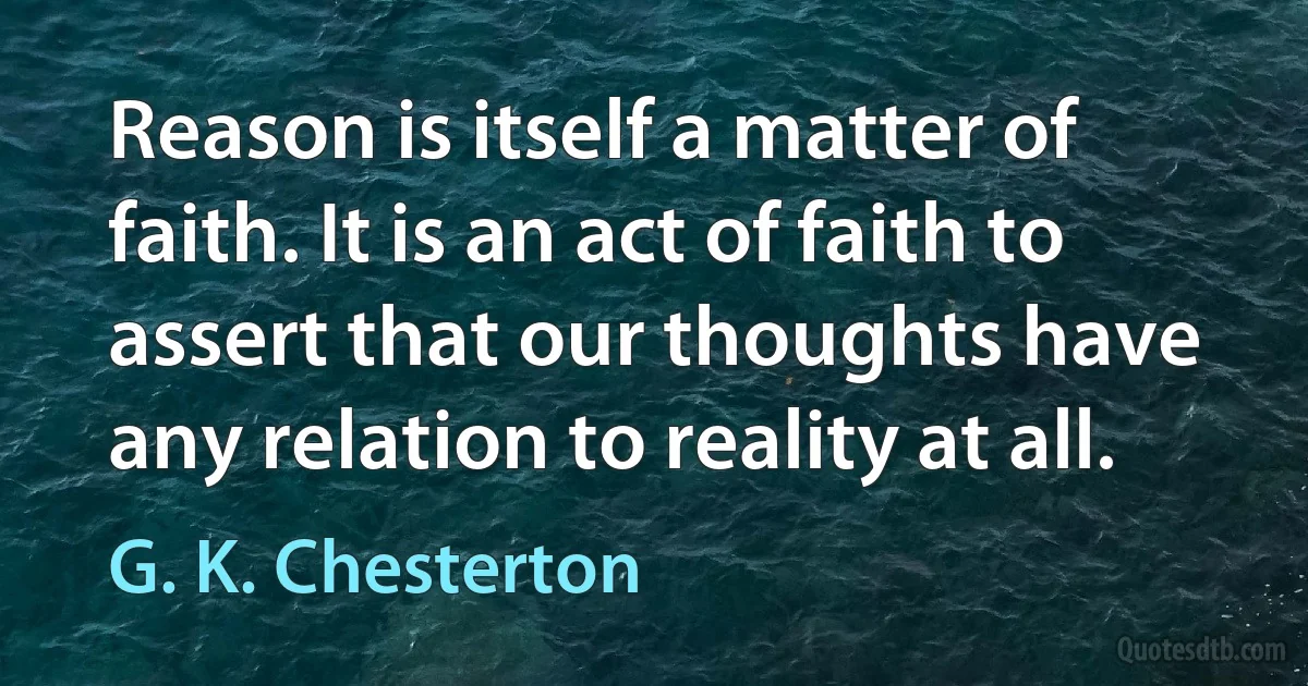 Reason is itself a matter of faith. It is an act of faith to assert that our thoughts have any relation to reality at all. (G. K. Chesterton)