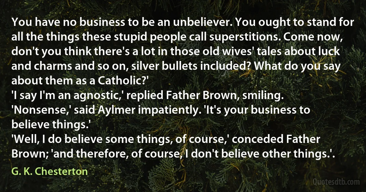 You have no business to be an unbeliever. You ought to stand for all the things these stupid people call superstitions. Come now, don't you think there's a lot in those old wives' tales about luck and charms and so on, silver bullets included? What do you say about them as a Catholic?'
'I say I'm an agnostic,' replied Father Brown, smiling.
'Nonsense,' said Aylmer impatiently. 'It's your business to believe things.'
'Well, I do believe some things, of course,' conceded Father Brown; 'and therefore, of course, I don't believe other things.'. (G. K. Chesterton)