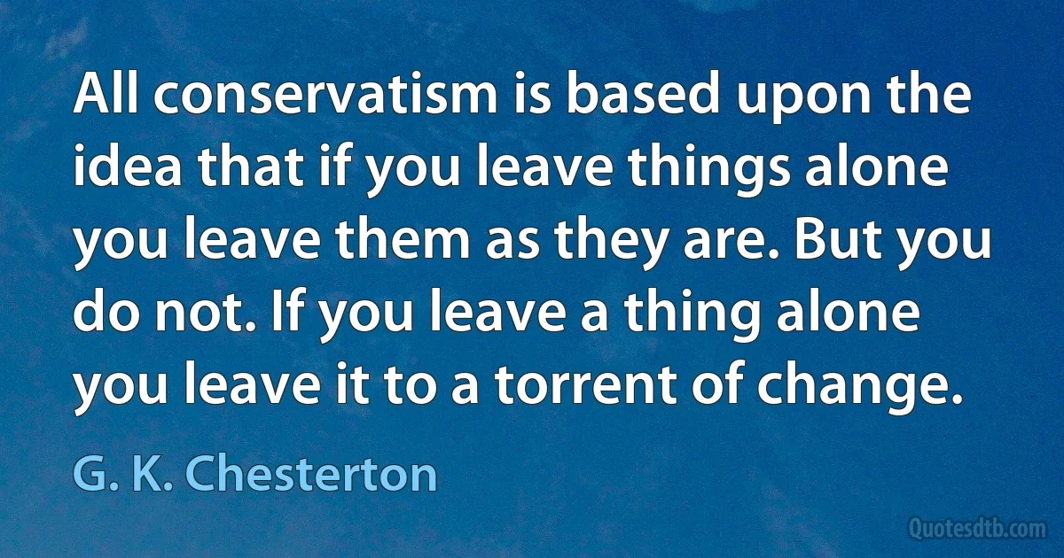 All conservatism is based upon the idea that if you leave things alone you leave them as they are. But you do not. If you leave a thing alone you leave it to a torrent of change. (G. K. Chesterton)