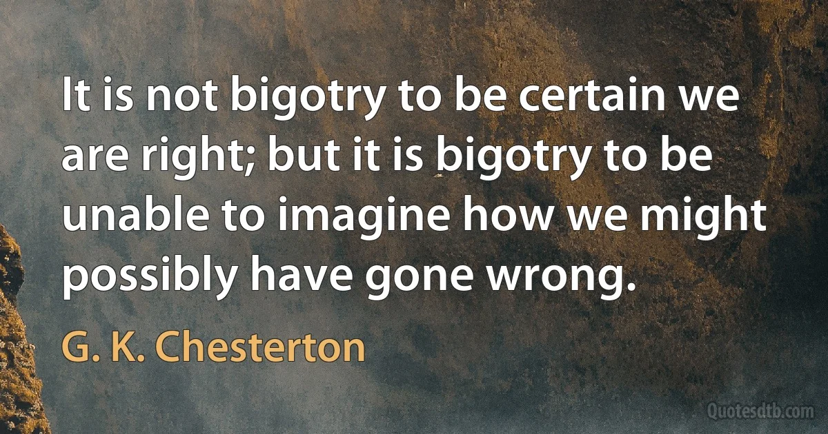 It is not bigotry to be certain we are right; but it is bigotry to be unable to imagine how we might possibly have gone wrong. (G. K. Chesterton)