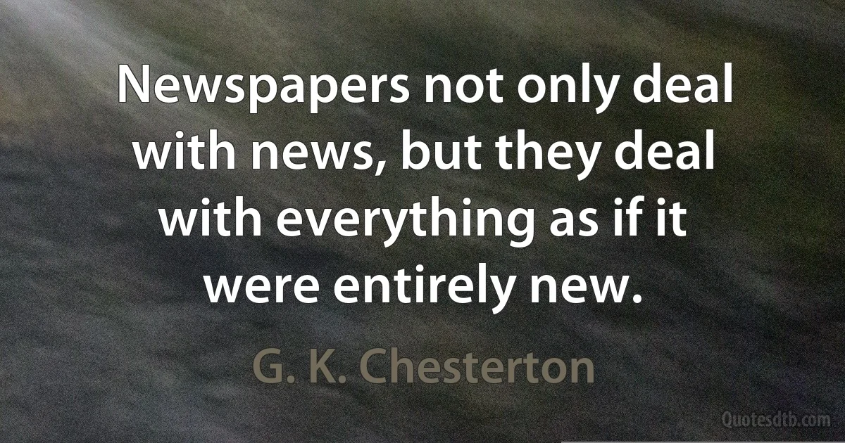 Newspapers not only deal with news, but they deal with everything as if it were entirely new. (G. K. Chesterton)