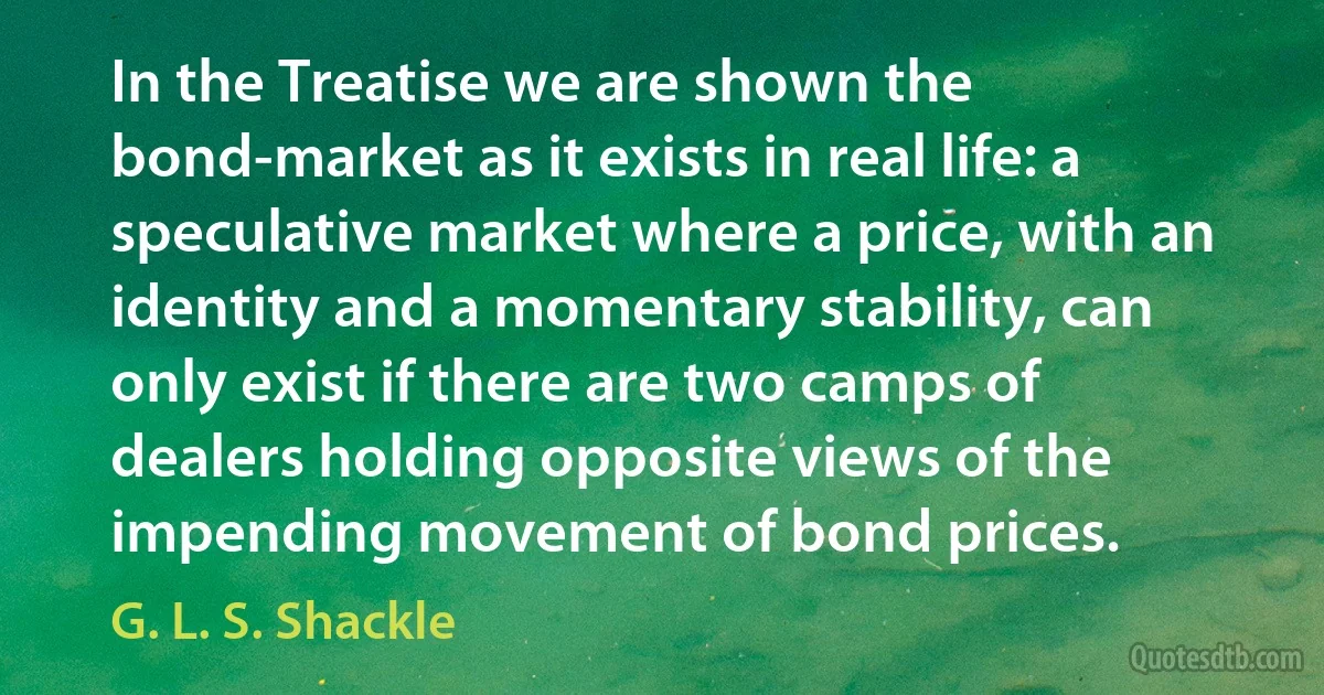 In the Treatise we are shown the bond-market as it exists in real life: a speculative market where a price, with an identity and a momentary stability, can only exist if there are two camps of dealers holding opposite views of the impending movement of bond prices. (G. L. S. Shackle)