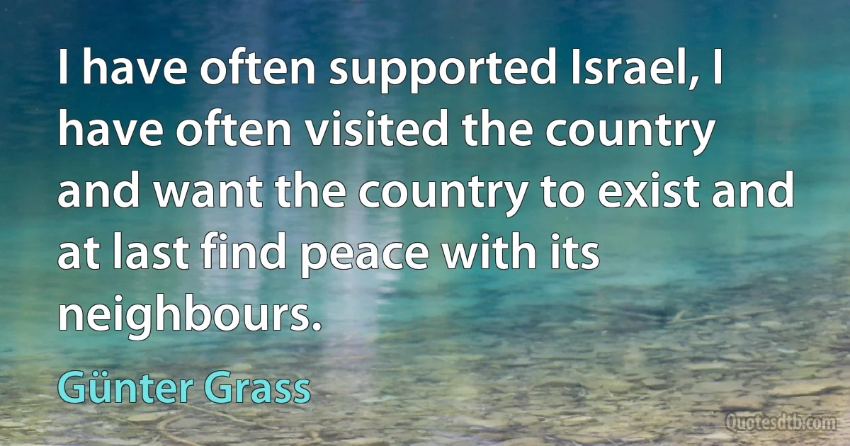 I have often supported Israel, I have often visited the country and want the country to exist and at last find peace with its neighbours. (Günter Grass)