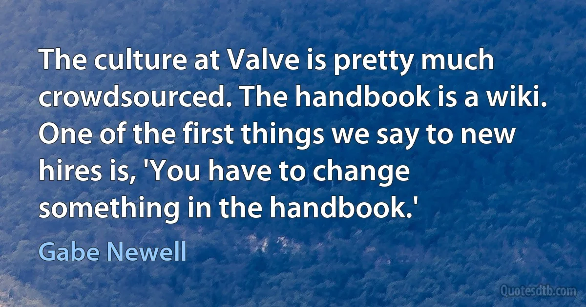 The culture at Valve is pretty much crowdsourced. The handbook is a wiki. One of the first things we say to new hires is, 'You have to change something in the handbook.' (Gabe Newell)