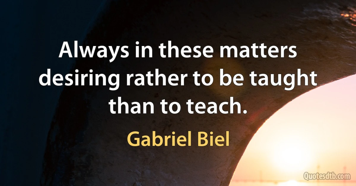 Always in these matters desiring rather to be taught than to teach. (Gabriel Biel)