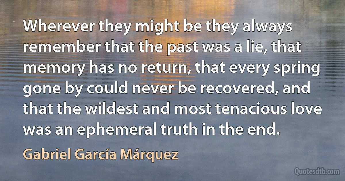 Wherever they might be they always remember that the past was a lie, that memory has no return, that every spring gone by could never be recovered, and that the wildest and most tenacious love was an ephemeral truth in the end. (Gabriel García Márquez)