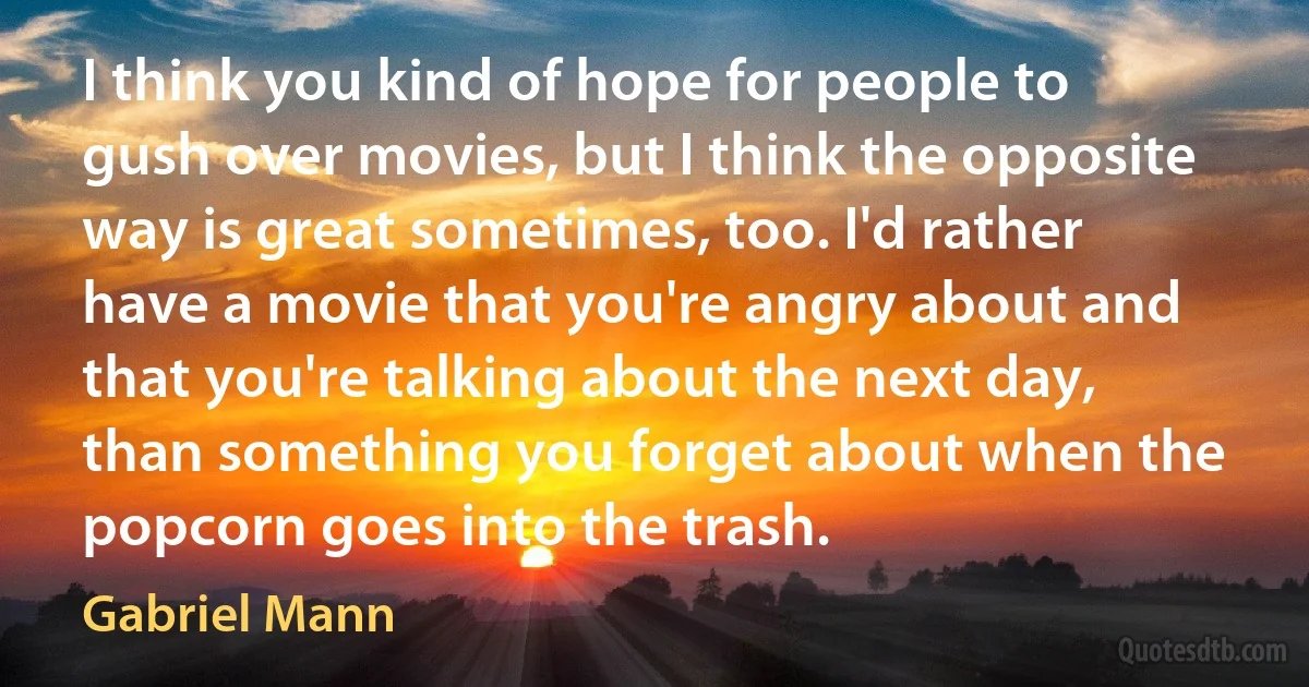 I think you kind of hope for people to gush over movies, but I think the opposite way is great sometimes, too. I'd rather have a movie that you're angry about and that you're talking about the next day, than something you forget about when the popcorn goes into the trash. (Gabriel Mann)