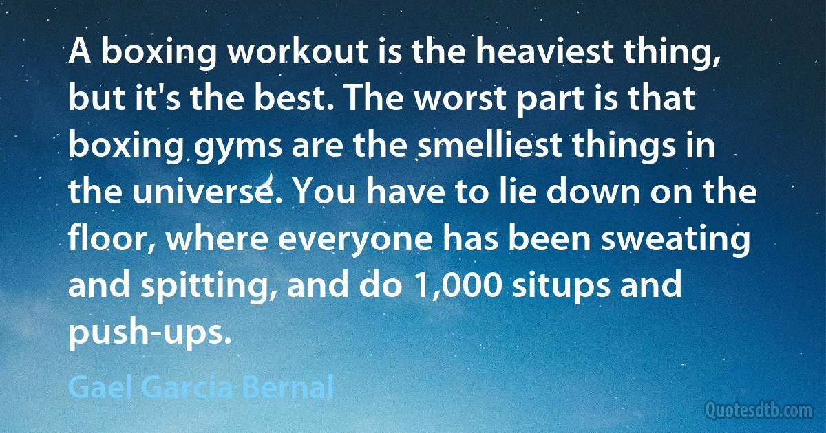 A boxing workout is the heaviest thing, but it's the best. The worst part is that boxing gyms are the smelliest things in the universe. You have to lie down on the floor, where everyone has been sweating and spitting, and do 1,000 situps and push-ups. (Gael Garcia Bernal)