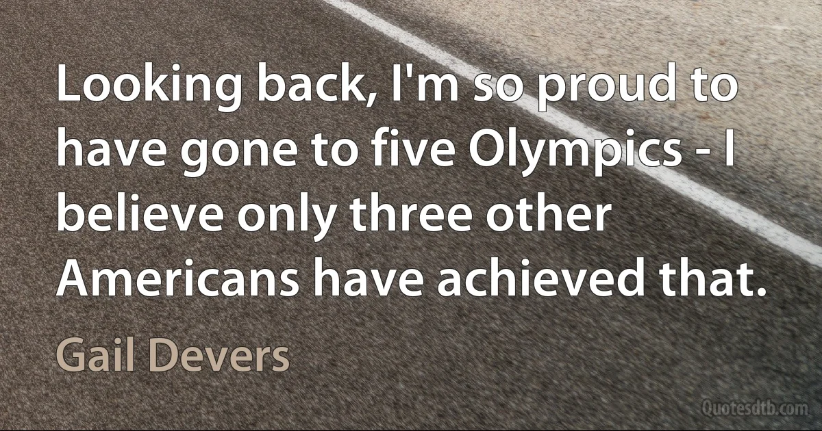 Looking back, I'm so proud to have gone to five Olympics - I believe only three other Americans have achieved that. (Gail Devers)