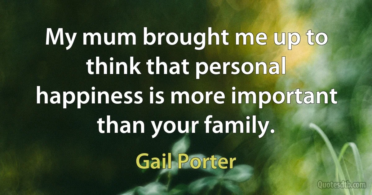 My mum brought me up to think that personal happiness is more important than your family. (Gail Porter)