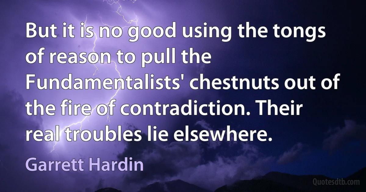 But it is no good using the tongs of reason to pull the Fundamentalists' chestnuts out of the fire of contradiction. Their real troubles lie elsewhere. (Garrett Hardin)