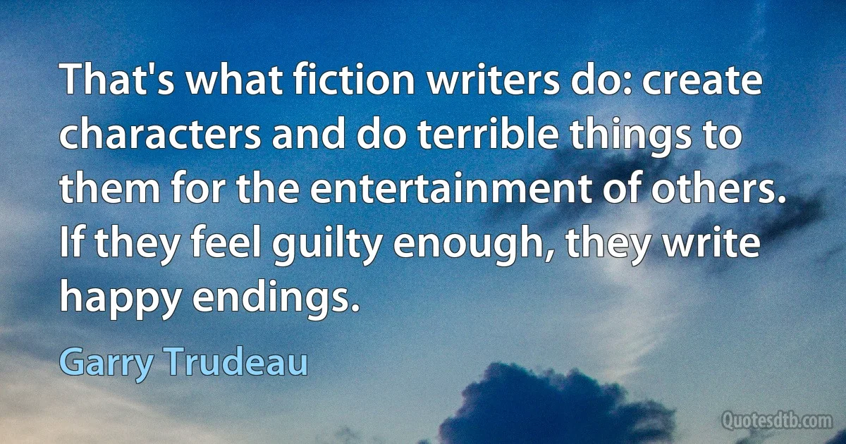 That's what fiction writers do: create characters and do terrible things to them for the entertainment of others. If they feel guilty enough, they write happy endings. (Garry Trudeau)