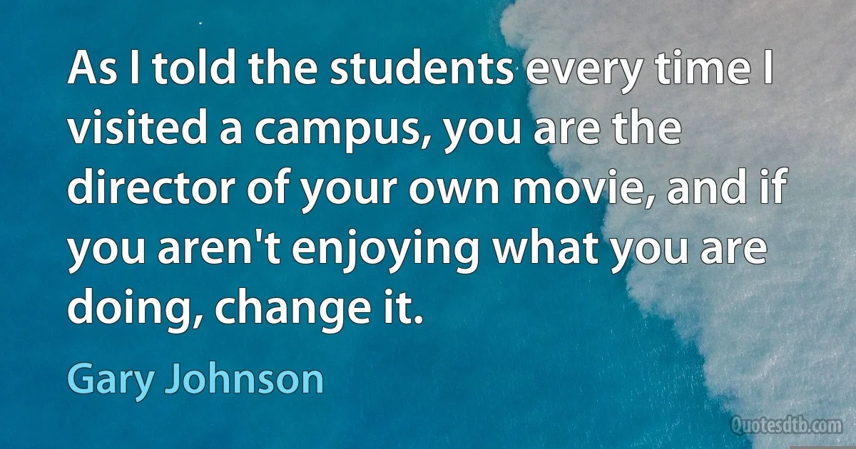 As I told the students every time I visited a campus, you are the director of your own movie, and if you aren't enjoying what you are doing, change it. (Gary Johnson)