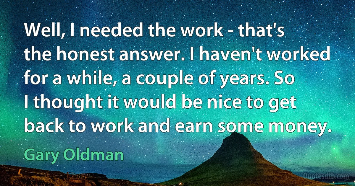 Well, I needed the work - that's the honest answer. I haven't worked for a while, a couple of years. So I thought it would be nice to get back to work and earn some money. (Gary Oldman)