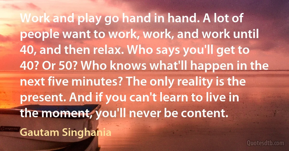 Work and play go hand in hand. A lot of people want to work, work, and work until 40, and then relax. Who says you'll get to 40? Or 50? Who knows what'll happen in the next five minutes? The only reality is the present. And if you can't learn to live in the moment, you'll never be content. (Gautam Singhania)