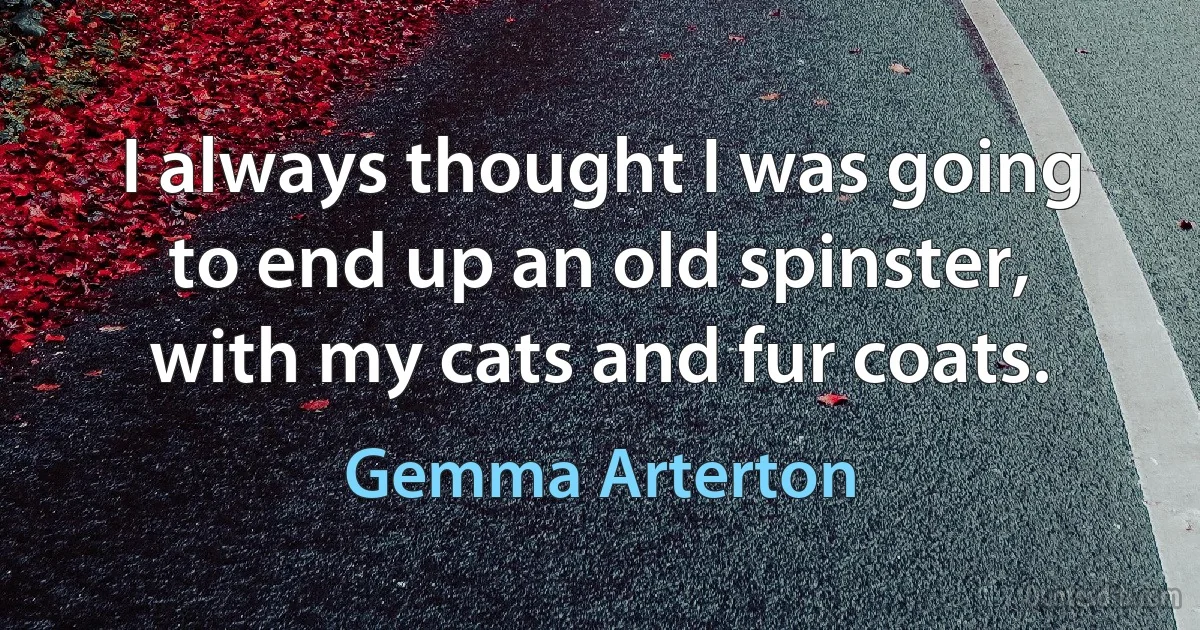 I always thought I was going to end up an old spinster, with my cats and fur coats. (Gemma Arterton)