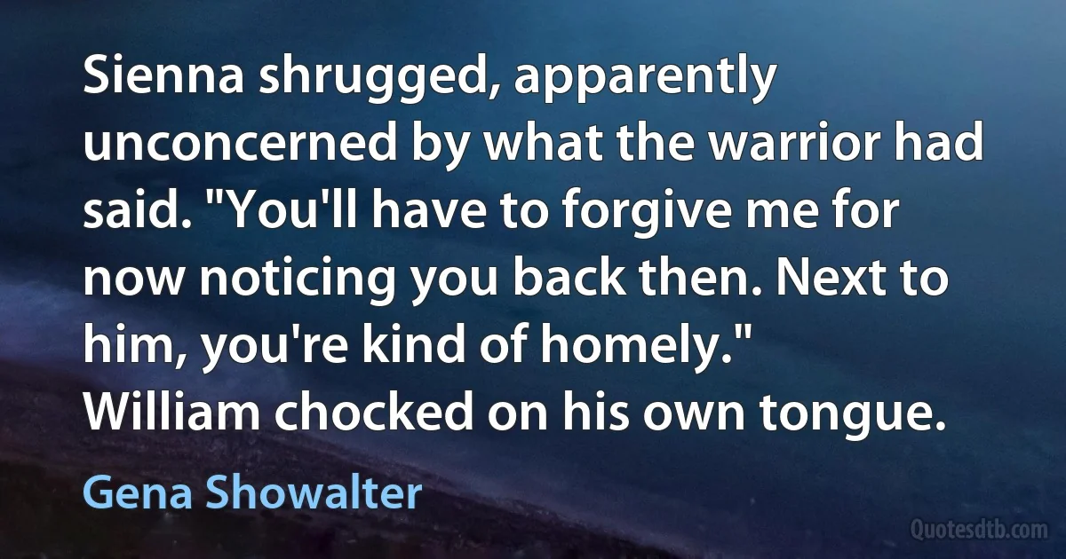 Sienna shrugged, apparently unconcerned by what the warrior had said. "You'll have to forgive me for now noticing you back then. Next to him, you're kind of homely."
William chocked on his own tongue. (Gena Showalter)