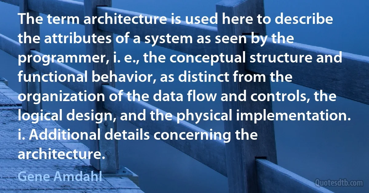 The term architecture is used here to describe the attributes of a system as seen by the programmer, i. e., the conceptual structure and functional behavior, as distinct from the organization of the data flow and controls, the logical design, and the physical implementation. i. Additional details concerning the architecture. (Gene Amdahl)