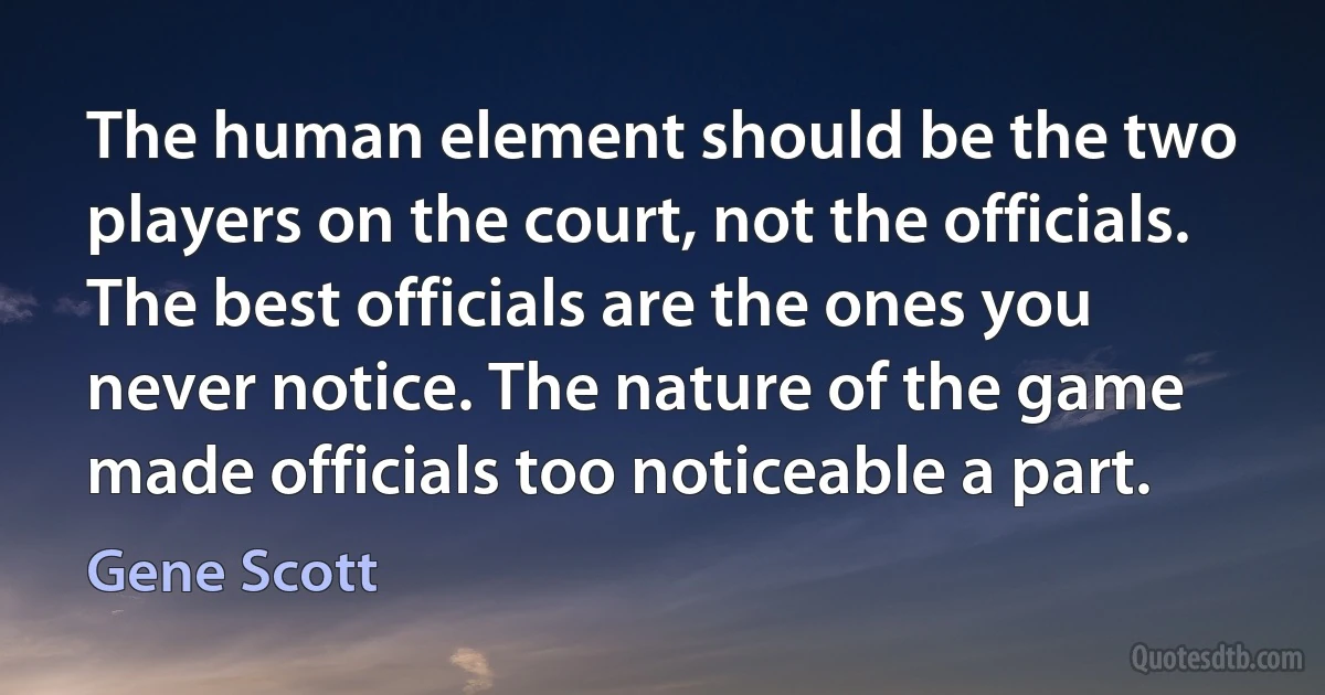 The human element should be the two players on the court, not the officials. The best officials are the ones you never notice. The nature of the game made officials too noticeable a part. (Gene Scott)