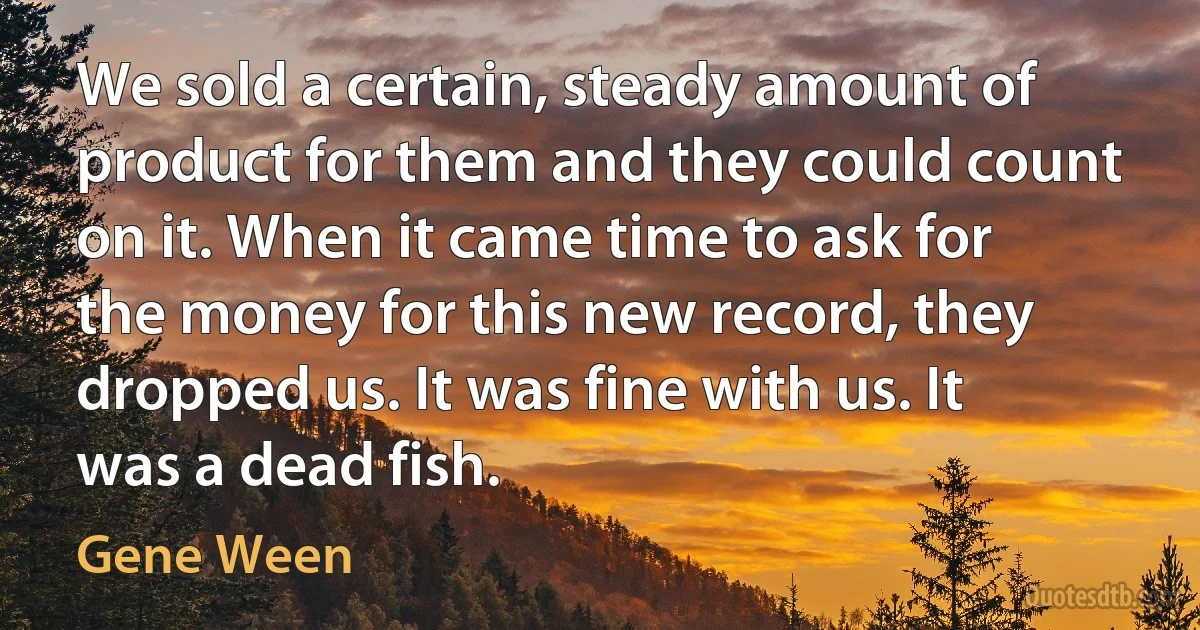 We sold a certain, steady amount of product for them and they could count on it. When it came time to ask for the money for this new record, they dropped us. It was fine with us. It was a dead fish. (Gene Ween)