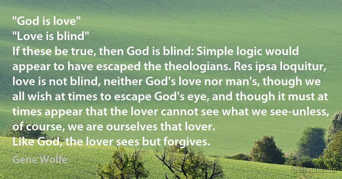 "God is love"
"Love is blind"
If these be true, then God is blind: Simple logic would appear to have escaped the theologians. Res ipsa loquitur, love is not blind, neither God's love nor man's, though we all wish at times to escape God's eye, and though it must at times appear that the lover cannot see what we see-unless, of course, we are ourselves that lover.
Like God, the lover sees but forgives. (Gene Wolfe)