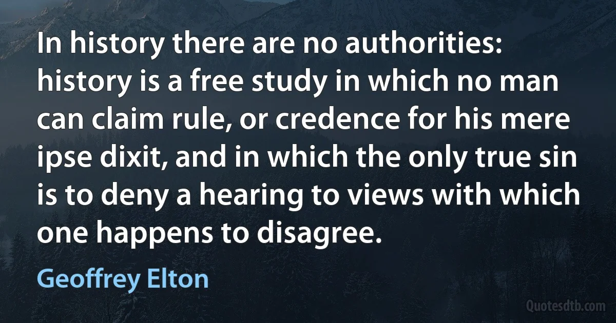 In history there are no authorities: history is a free study in which no man can claim rule, or credence for his mere ipse dixit, and in which the only true sin is to deny a hearing to views with which one happens to disagree. (Geoffrey Elton)