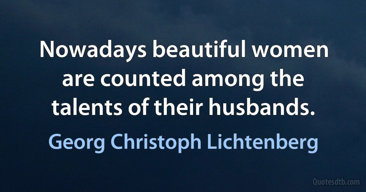 Nowadays beautiful women are counted among the talents of their husbands. (Georg Christoph Lichtenberg)