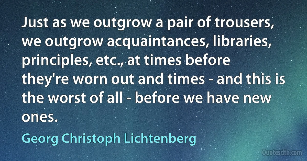 Just as we outgrow a pair of trousers, we outgrow acquaintances, libraries, principles, etc., at times before they're worn out and times - and this is the worst of all - before we have new ones. (Georg Christoph Lichtenberg)