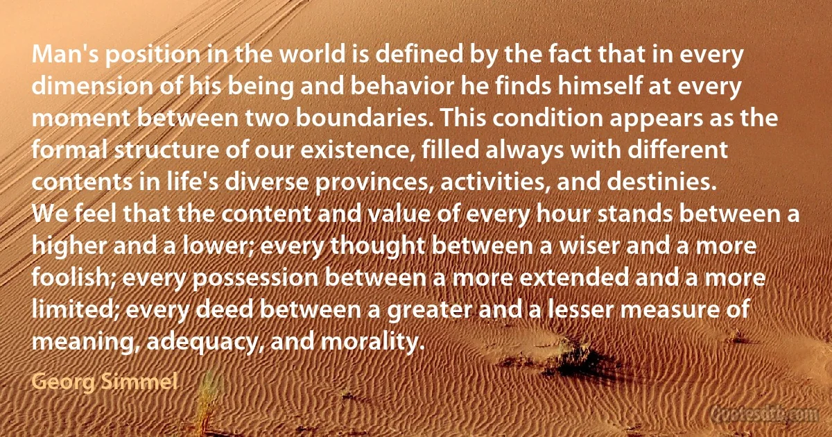 Man's position in the world is defined by the fact that in every dimension of his being and behavior he finds himself at every moment between two boundaries. This condition appears as the formal structure of our existence, filled always with different contents in life's diverse provinces, activities, and destinies. We feel that the content and value of every hour stands between a higher and a lower; every thought between a wiser and a more foolish; every possession between a more extended and a more limited; every deed between a greater and a lesser measure of meaning, adequacy, and morality. (Georg Simmel)