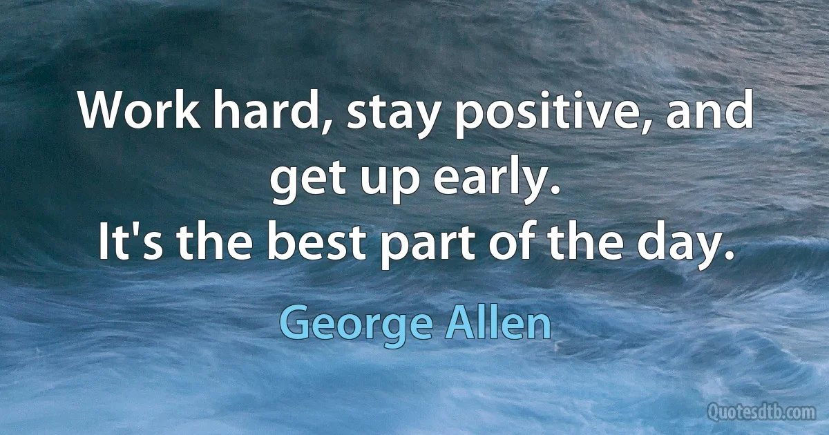 Work hard, stay positive, and get up early.
It's the best part of the day. (George Allen)