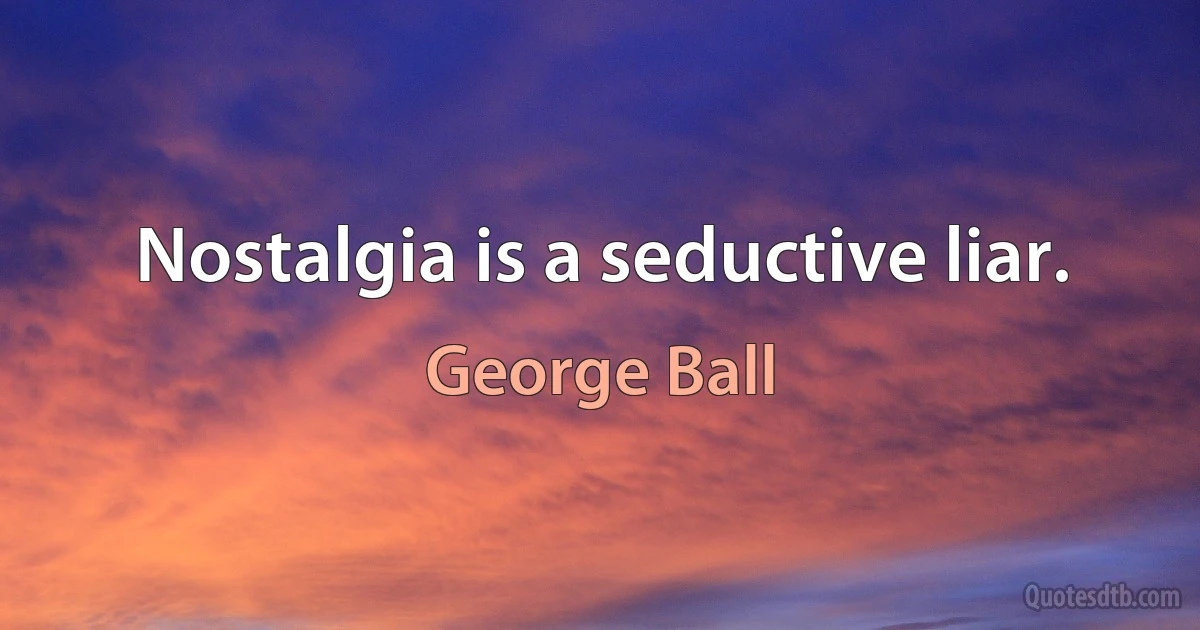 Nostalgia is a seductive liar. (George Ball)