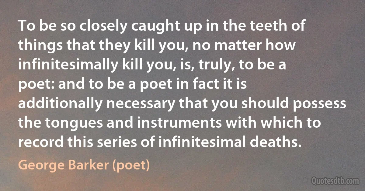 To be so closely caught up in the teeth of things that they kill you, no matter how infinitesimally kill you, is, truly, to be a poet: and to be a poet in fact it is additionally necessary that you should possess the tongues and instruments with which to record this series of infinitesimal deaths. (George Barker (poet))