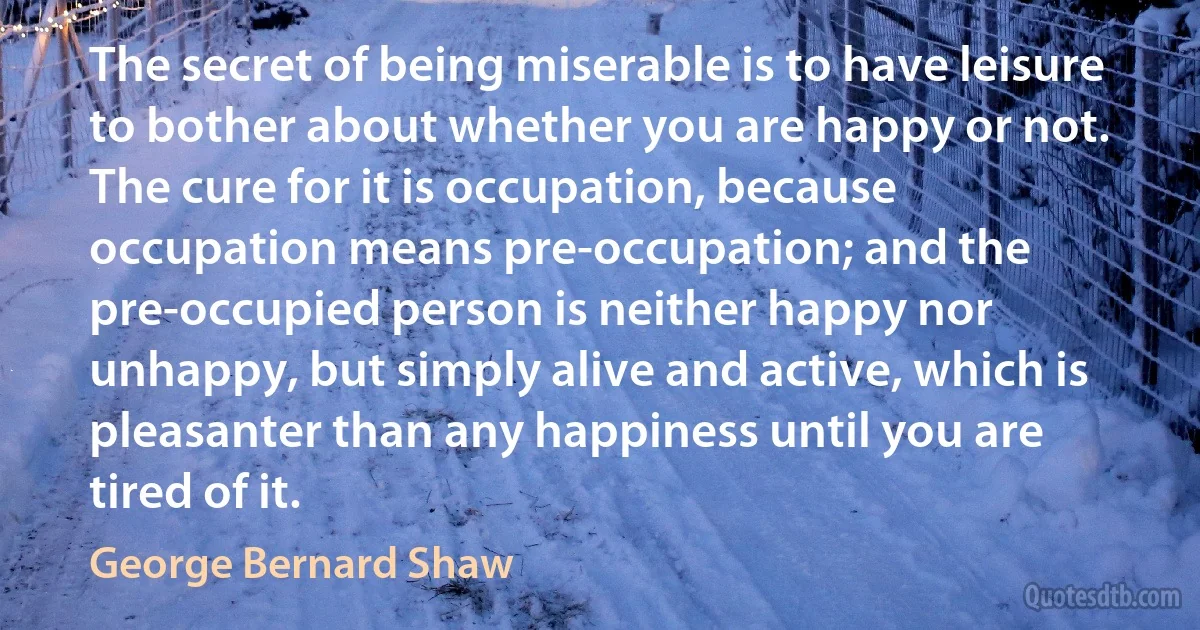 The secret of being miserable is to have leisure to bother about whether you are happy or not. The cure for it is occupation, because occupation means pre-occupation; and the pre-occupied person is neither happy nor unhappy, but simply alive and active, which is pleasanter than any happiness until you are tired of it. (George Bernard Shaw)