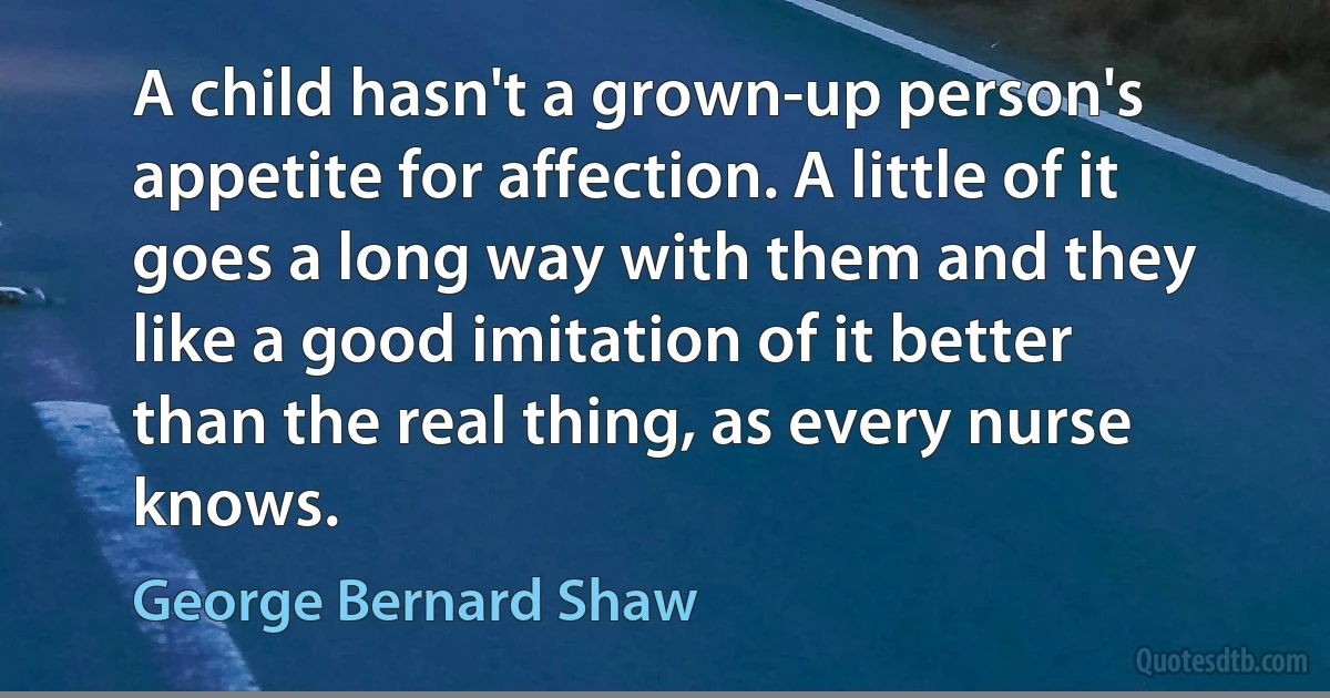 A child hasn't a grown-up person's appetite for affection. A little of it goes a long way with them and they like a good imitation of it better than the real thing, as every nurse knows. (George Bernard Shaw)