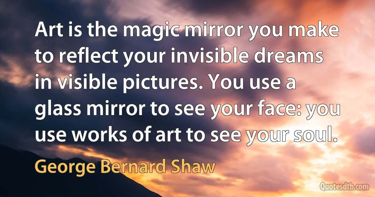 Art is the magic mirror you make to reflect your invisible dreams in visible pictures. You use a glass mirror to see your face: you use works of art to see your soul. (George Bernard Shaw)