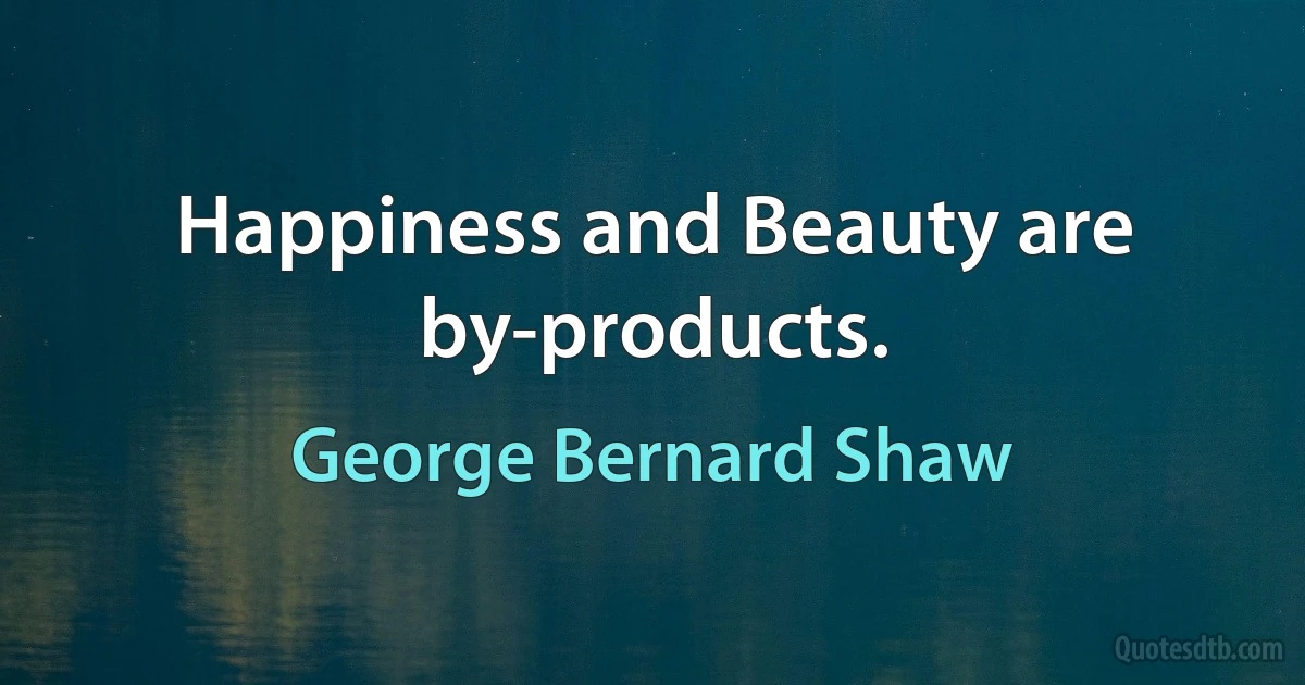 Happiness and Beauty are by-products. (George Bernard Shaw)