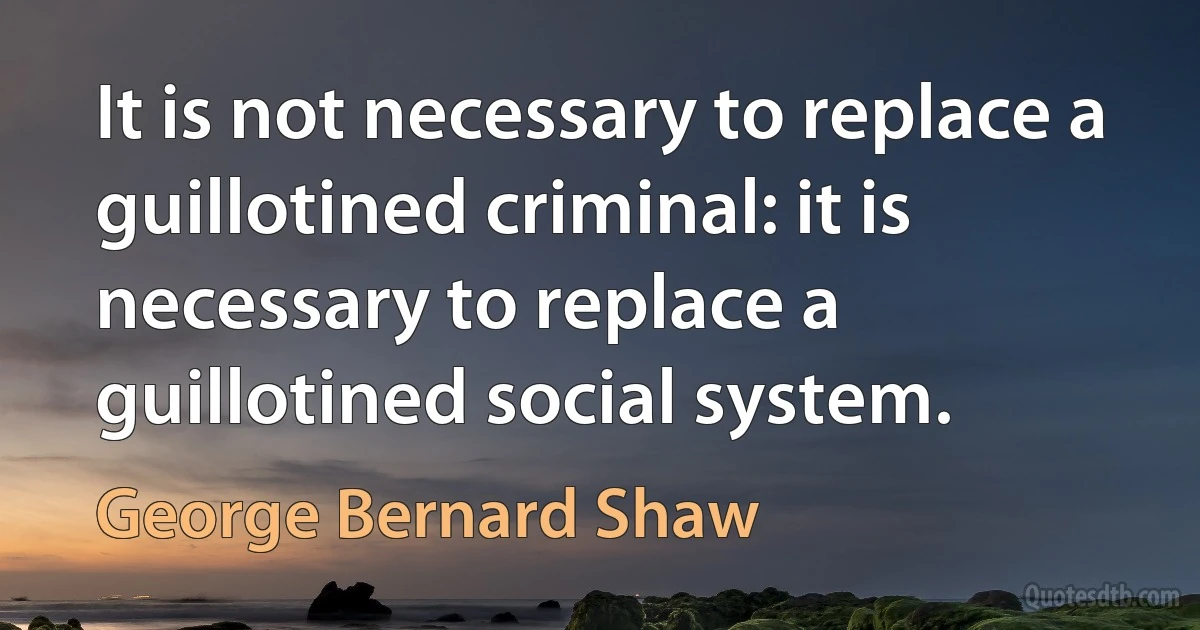 It is not necessary to replace a guillotined criminal: it is necessary to replace a guillotined social system. (George Bernard Shaw)