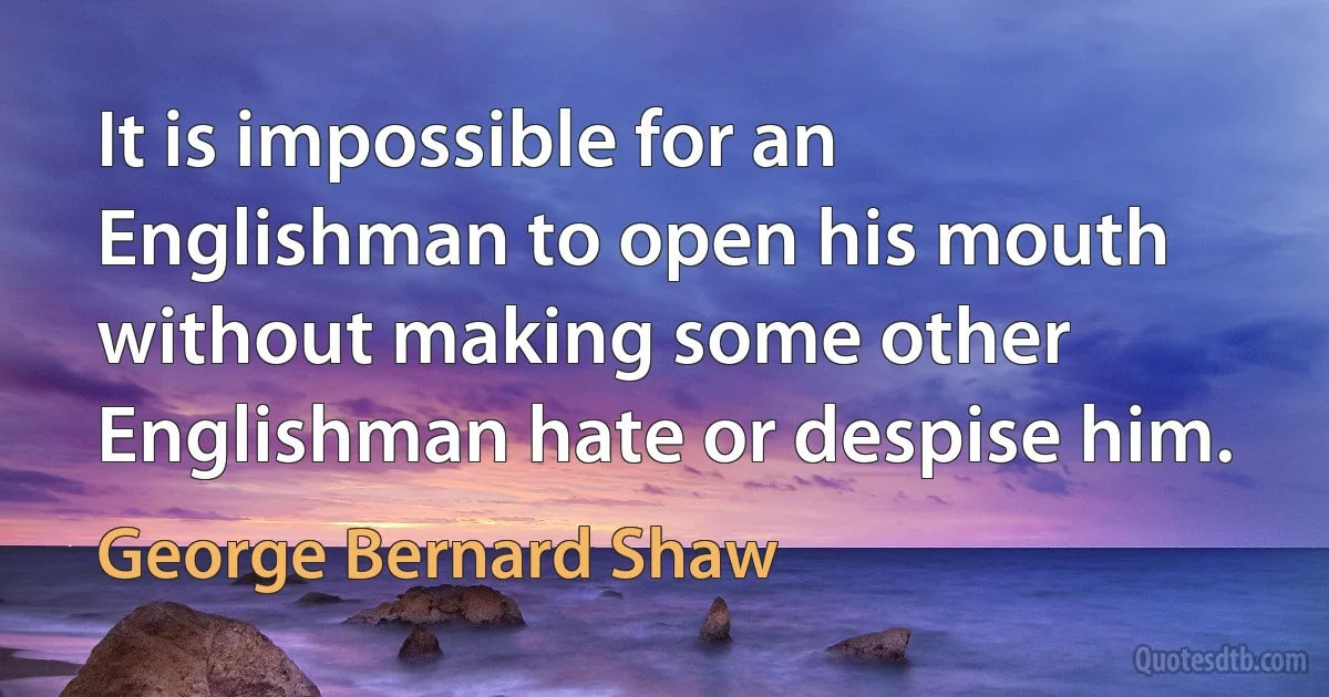 It is impossible for an Englishman to open his mouth without making some other Englishman hate or despise him. (George Bernard Shaw)