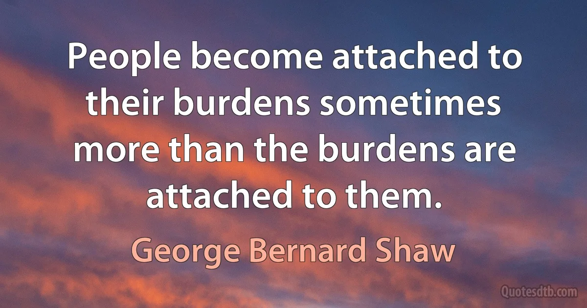 People become attached to their burdens sometimes more than the burdens are attached to them. (George Bernard Shaw)