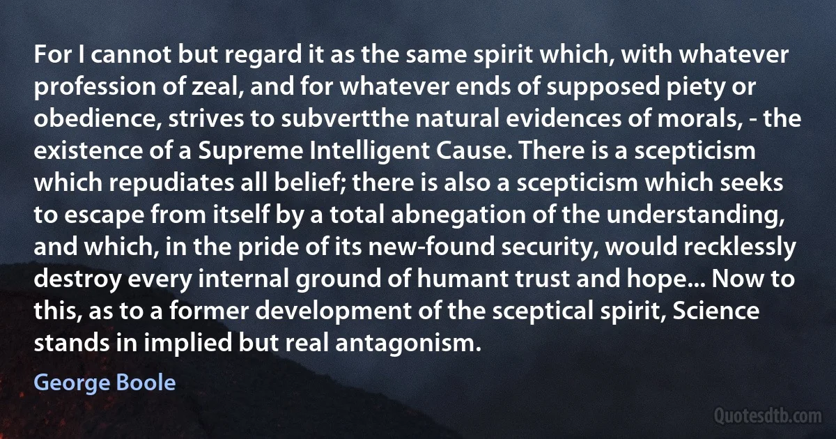 For I cannot but regard it as the same spirit which, with whatever profession of zeal, and for whatever ends of supposed piety or obedience, strives to subvertthe natural evidences of morals, - the existence of a Supreme Intelligent Cause. There is a scepticism which repudiates all belief; there is also a scepticism which seeks to escape from itself by a total abnegation of the understanding, and which, in the pride of its new-found security, would recklessly destroy every internal ground of humant trust and hope... Now to this, as to a former development of the sceptical spirit, Science stands in implied but real antagonism. (George Boole)