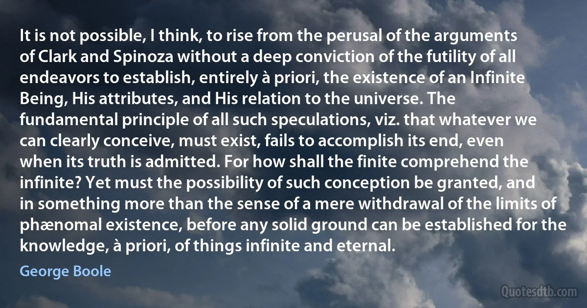 It is not possible, I think, to rise from the perusal of the arguments of Clark and Spinoza without a deep conviction of the futility of all endeavors to establish, entirely à priori, the existence of an Infinite Being, His attributes, and His relation to the universe. The fundamental principle of all such speculations, viz. that whatever we can clearly conceive, must exist, fails to accomplish its end, even when its truth is admitted. For how shall the finite comprehend the infinite? Yet must the possibility of such conception be granted, and in something more than the sense of a mere withdrawal of the limits of phænomal existence, before any solid ground can be established for the knowledge, à priori, of things infinite and eternal. (George Boole)