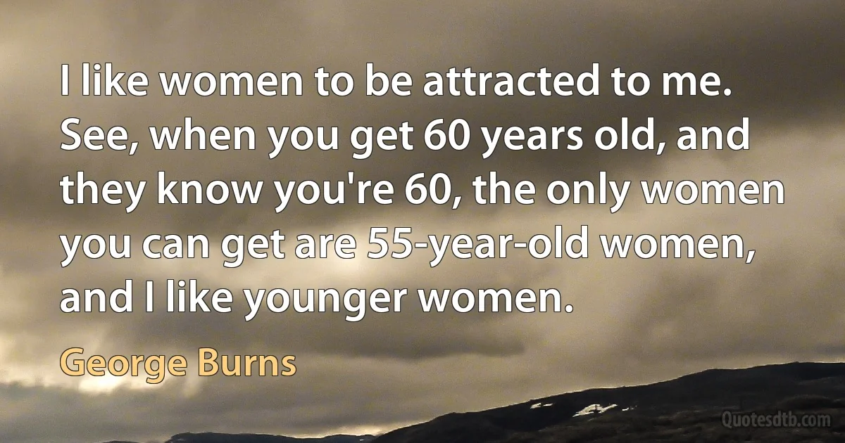 I like women to be attracted to me. See, when you get 60 years old, and they know you're 60, the only women you can get are 55-year-old women, and I like younger women. (George Burns)